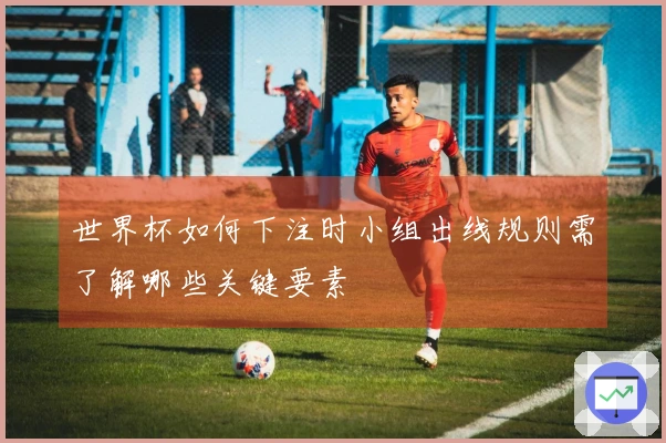 世界杯如何下注时小组出线规则需了解哪些关键要素